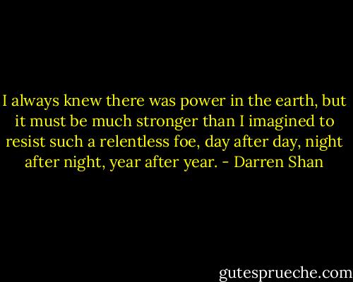 I always knew there was power in the earth, but it must be much stronger than I imagined to resist such a relentless foe, day after day, night after night, year after year. - Darren Shan