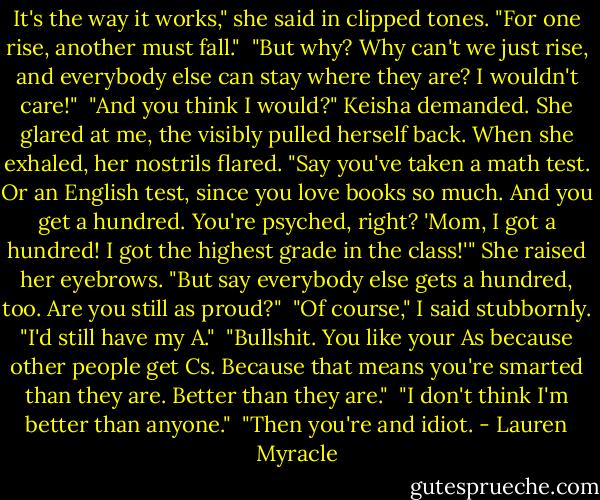 It's the way it works," she said in clipped tones. "For one rise, another must fall." <br />"But why? Why can't we just rise, and everybody else can stay where they are? I wouldn't care!" <br />"And you think I would?" Keisha demanded. She glared at me, the visibly pulled herself back. When she exhaled, her nostrils flared. "Say you've taken a math test. Or an English test, since you love books so much. And you get a hundred. You're psyched, right? 'Mom, I got a hundred! I got the highest grade in the class!'" She raised her eyebrows. "But say everybody else gets a hundred, too. Are you still as proud?" <br />"Of course," I said stubbornly. "I'd still have my A." <br />"Bullshit. You like your As because other people get Cs. Because that means you're smarted than they are. Better than they are." <br />"I don't think I'm better than anyone." <br />"Then you're and idiot. - Lauren Myracle