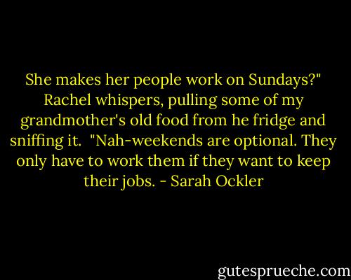 She makes her people work on Sundays?" Rachel whispers, pulling some of my grandmother's old food from he fridge and sniffing it.<br /><br />"Nah-weekends are optional. They only have to work them if they want to keep their jobs. - Sarah Ockler