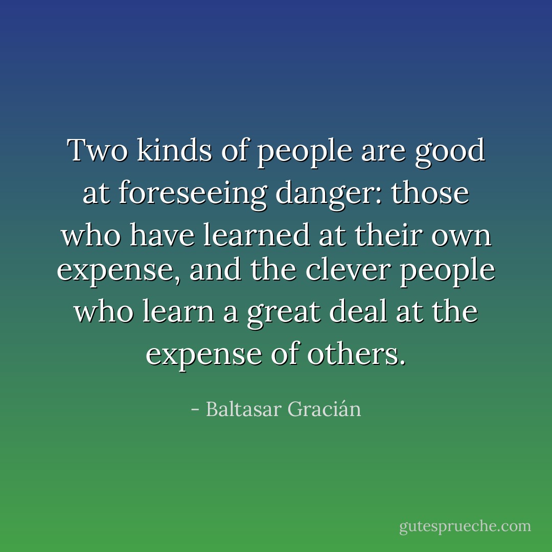 Two kinds of people are good at foreseeing danger: those who have learned at their own expense, and the clever people who learn a great deal at the expense of others. - Baltasar Gracián
