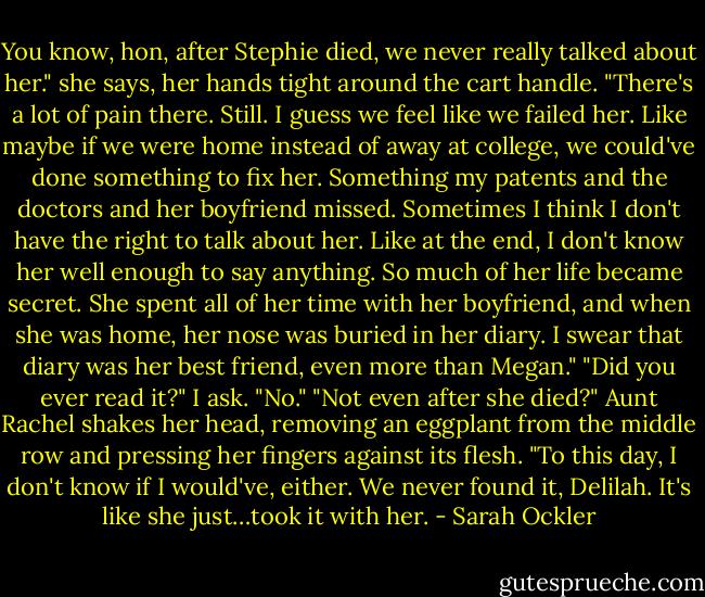 You know, hon, after Stephie died, we never really talked about her." she says, her hands tight around the cart handle. "There's a lot of pain there. Still. I guess we feel like we failed her. Like maybe if we were home instead of away at college, we could've done something to fix her. Something my patents and the doctors and her boyfriend missed. Sometimes I think I don't have the right to talk about her. Like at the end, I don't know her well enough to say anything. So much of her life became secret. She spent all of her time with her boyfriend, and when she was home, her nose was buried in her diary. I swear that diary was her best friend, even more than Megan."<br />"Did you ever read it?" I ask.<br />"No."<br />"Not even after she died?"<br />Aunt Rachel shakes her head, removing an eggplant from the middle row and pressing her fingers against its flesh. "To this day, I don't know if I would've, either. We never found it, Delilah. It's like she just…took it with her. - Sarah Ockler