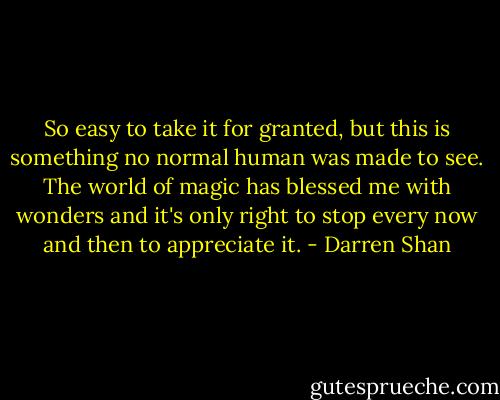 So easy to take it for granted, but this is something no normal human was made to see. The world of magic has blessed me with wonders and it's only right to stop every now and then to appreciate it. - Darren Shan