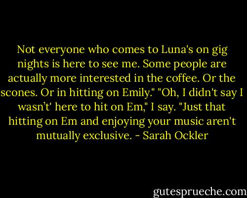 Not everyone who comes to Luna's on gig nights is here to see me. Some people are actually more interested in the coffee. Or the scones. Or in hitting on Emily."<br />"Oh, I didn't say I wasn’t' here to hit on Em," I say. "Just that hitting on Em and enjoying your music aren't mutually exclusive. - Sarah Ockler