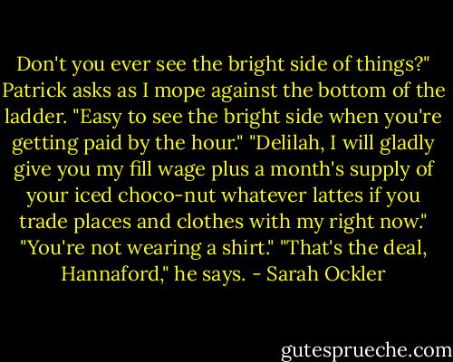 Don't you ever see the bright side of things?" Patrick asks as I mope against the bottom of the ladder.<br />"Easy to see the bright side when you're getting paid by the hour."<br />"Delilah, I will gladly give you my fill wage plus a month's supply of your iced choco-nut whatever lattes if you trade places and clothes with my right now."<br />"You're not wearing a shirt."<br />"That's the deal, Hannaford," he says. - Sarah Ockler