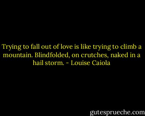 Trying to fall out of love is like trying to climb a mountain. Blindfolded, on crutches, naked in a hail storm. - Louise Caiola