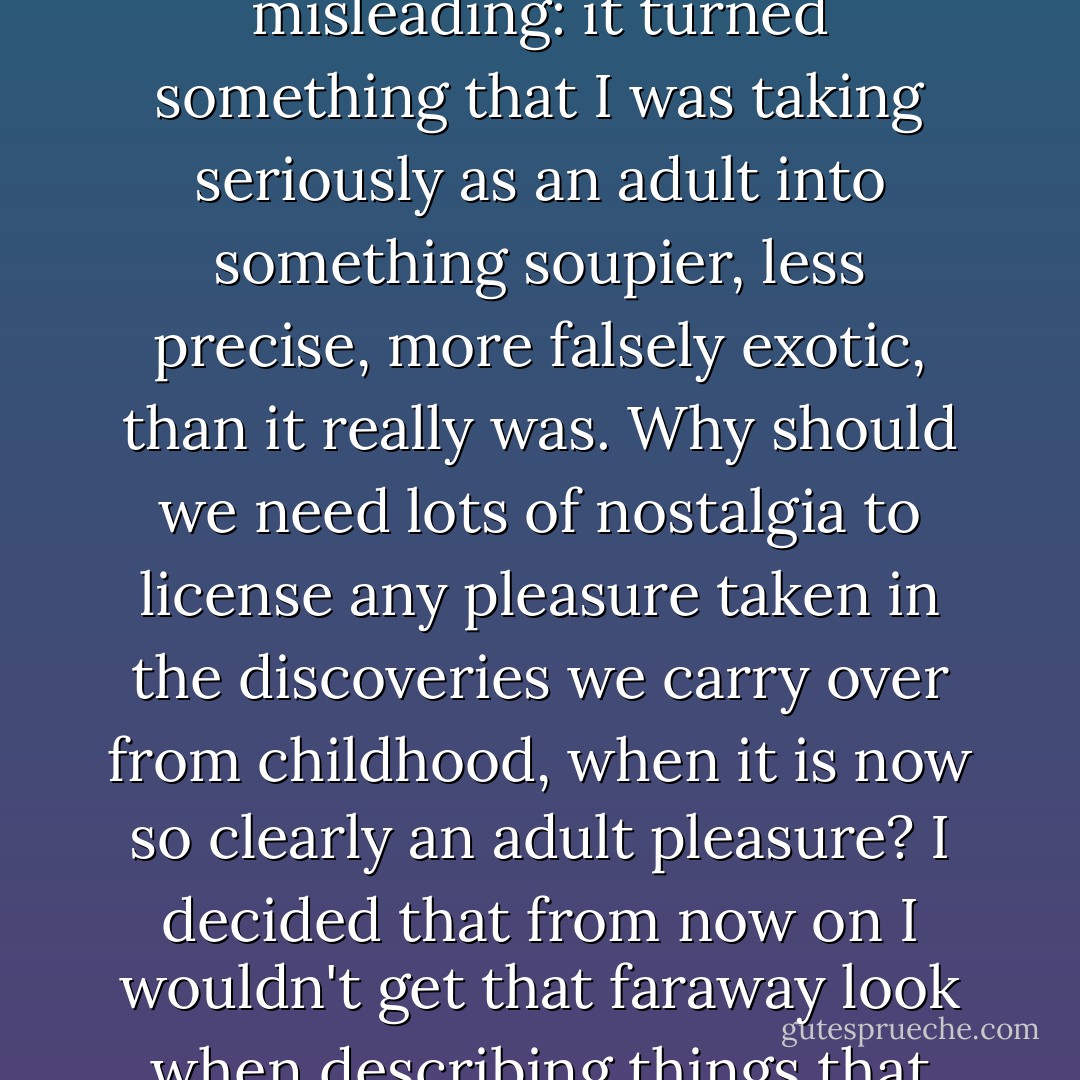 Though simple, the trick was something that struck me as useful <i>right now</i>. Thus, the 'when I was little' nostalgia was misleading: it turned something that I was taking seriously as an adult into something soupier, less precise, more falsely exotic, than it really was. Why should we need lots of nostalgia to license any pleasure taken in the discoveries we carry over from childhood, when it is now so clearly an adult pleasure? I decided that from now on I wouldn't get that faraway look when describing things that excited me now, regardless of whether they had first been childhood enthusiasms or not. - Nicholson Baker