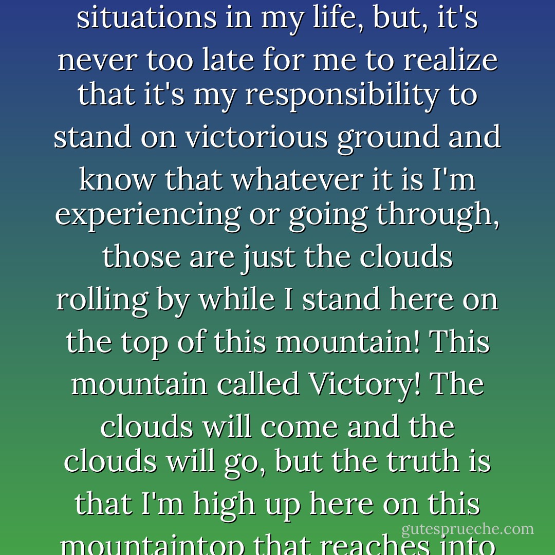 Life is not compassionate towards victims. The trick is not to see yourself as one. It's never too late! I know I've felt like the victim in various situations in my life, but, it's never too late for me to realize that it's my responsibility to stand on victorious ground and know that whatever it is I'm experiencing or going through, those are just the clouds rolling by while I stand here on the top of this mountain! This mountain called Victory! The clouds will come and the clouds will go, but the truth is that I'm high up here on this mountaintop that reaches into the sky! I am a victor. I didn't climb up the mountain, I was born on top of it! - C. JoyBell C.