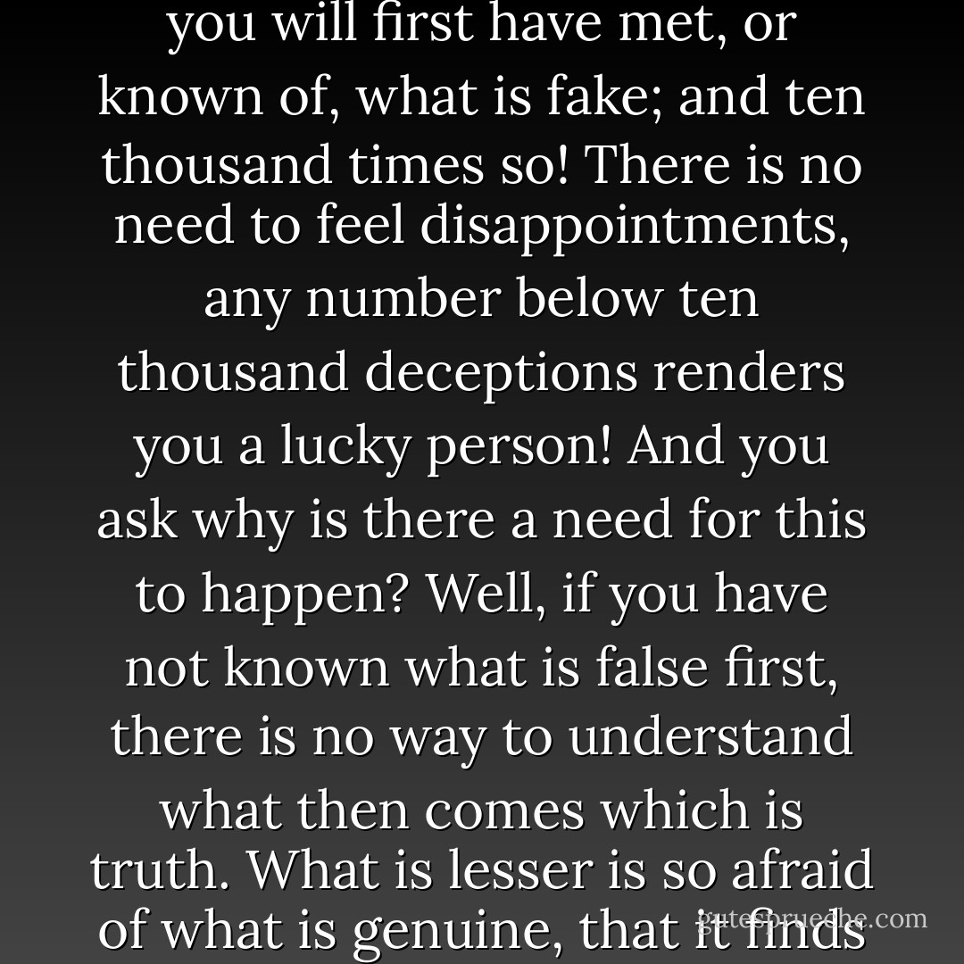 There is a law of the natural worlds (the spiritual and the physical) and this is something I have understood: that for every genuine existence, for every real manifestation and occurrence, there are are ten thousand falsities. Before you meet what or who is genuine, you will first have met, or known of, what is fake; and ten thousand times so! There is no need to feel disappointments, any number below ten thousand deceptions renders you a lucky person! And you ask why is there a need for this to happen? Well, if you have not known what is false first, there is no way to understand what then comes which is truth. What is lesser is so afraid of what is genuine, that it finds it necessary to imitate and duplicate that imitation ten thousand times over, for fear that you will finally meet what is real. The more important that one existence is, the more imitations there are in the world. - C. JoyBell C.