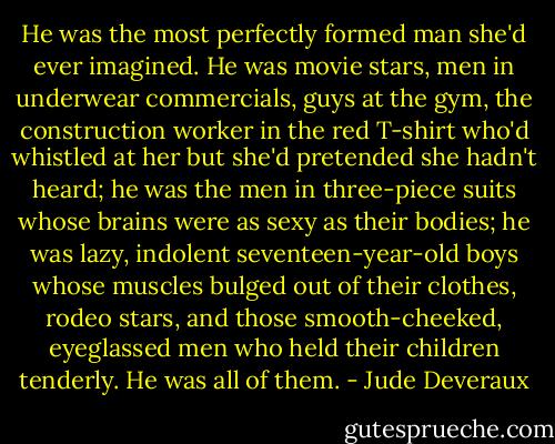 He was the most perfectly formed man she'd ever imagined. He was movie stars, men in underwear commercials, guys at the gym, the construction worker in the red T-shirt who'd whistled at her but she'd pretended she hadn't heard; he was the men in three-piece suits whose brains were as sexy as their bodies; he was lazy, indolent seventeen-year-old boys whose muscles bulged out of their clothes, rodeo stars, and those smooth-cheeked, eyeglassed men who held their children tenderly. He was all of them. - Jude Deveraux