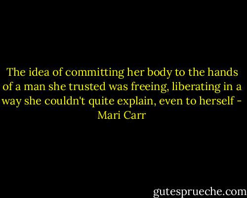 The idea of committing her body to the hands of a man she trusted was freeing, liberating in a way she couldn't quite explain, even to herself - Mari Carr