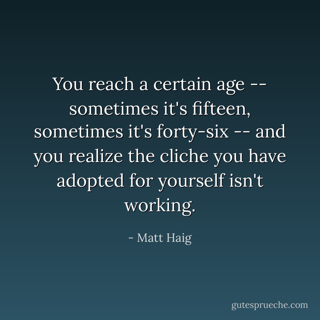 You reach a certain age -- sometimes it's fifteen, sometimes it's forty-six -- and you realize the cliche you have adopted for yourself isn't working. - Matt Haig