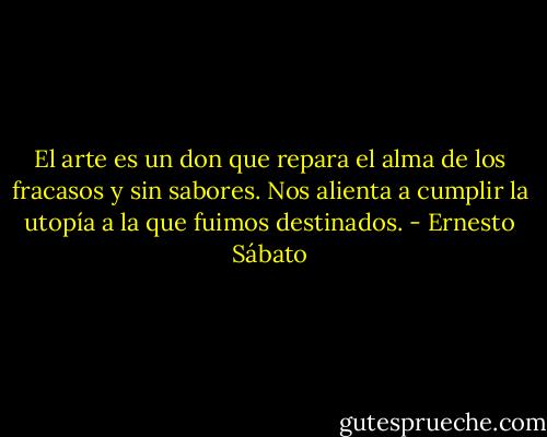 El arte es un don que repara el alma de los fracasos y sin sabores. Nos alienta a cumplir la utopía a la que fuimos destinados. - Ernesto Sábato