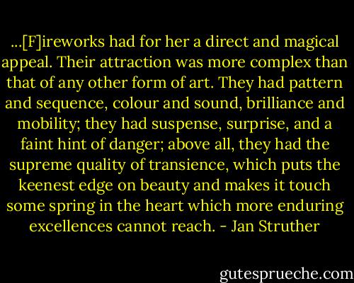 ...[F]ireworks had for her a direct and magical appeal. Their attraction was more complex than that of any other form of art. They had pattern and sequence, colour and sound, brilliance and mobility; they had suspense, surprise, and a faint hint of danger; above all, they had the supreme quality of transience, which puts the keenest edge on beauty and makes it touch some spring in the heart which more enduring excellences cannot reach. - Jan Struther