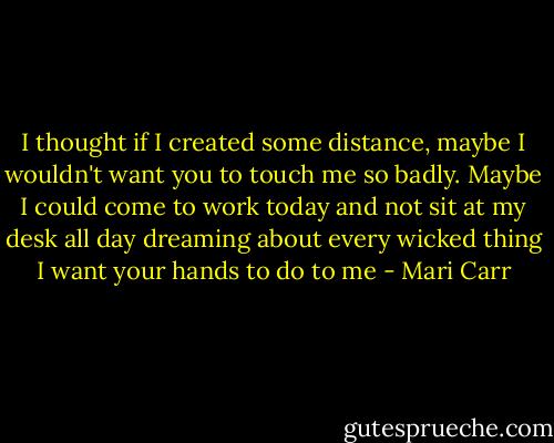 I thought if I created some distance, maybe I wouldn't want you to touch me so badly. Maybe I could come to work today and not sit at my desk all day dreaming about every wicked thing I want your hands to do to me - Mari Carr