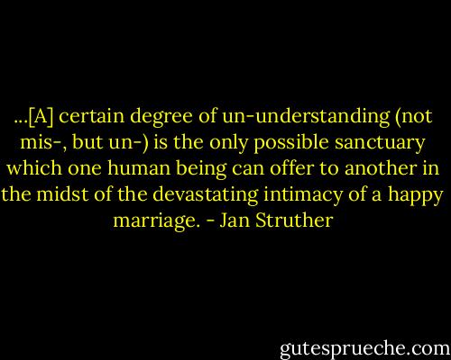...[A] certain degree of un-understanding (not mis-, but un-) is the only possible sanctuary which one human being can offer to another in the midst of the devastating intimacy of a happy marriage. - Jan Struther