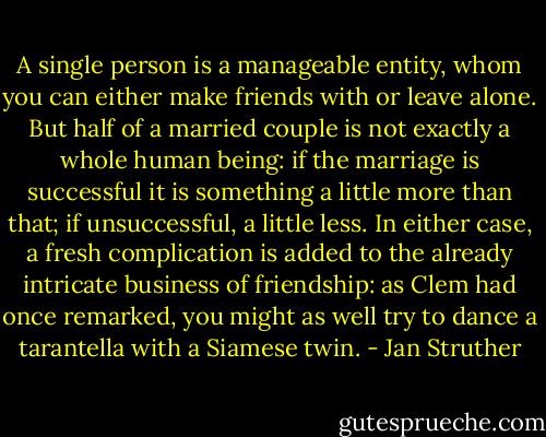 A single person is a manageable entity, whom you can either make friends with or leave alone. But half of a married couple is not exactly a whole human being: if the marriage is successful it is something a little more than that; if unsuccessful, a little less. In either case, a fresh complication is added to the already intricate business of friendship: as Clem had once remarked, you might as well try to dance a tarantella with a Siamese twin. - Jan Struther
