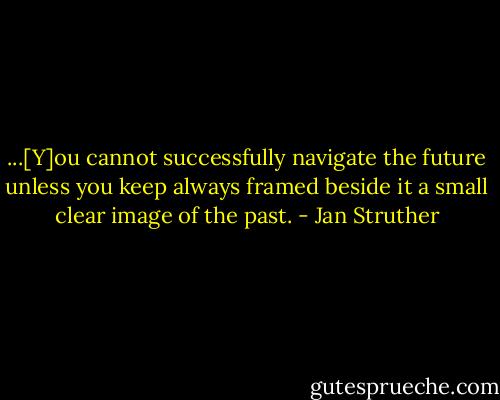 ...[Y]ou cannot successfully navigate the future unless you keep always framed beside it a small clear image of the past. - Jan Struther