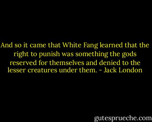 And so it came that White Fang learned that the right to punish was something the gods reserved for themselves and denied to the lesser creatures under them. - Jack London