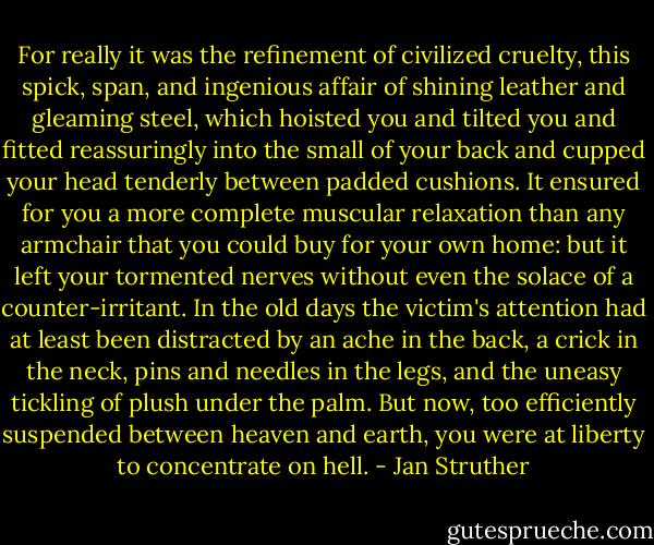 For really it was the refinement of civilized cruelty, this spick, span, and ingenious affair of shining leather and gleaming steel, which hoisted you and tilted you and fitted reassuringly into the small of your back and cupped your head tenderly between padded cushions. It ensured for you a more complete muscular relaxation than any armchair that you could buy for your own home: but it left your tormented nerves without even the solace of a counter-irritant. In the old days the victim's attention had at least been distracted by an ache in the back, a crick in the neck, pins and needles in the legs, and the uneasy tickling of plush under the palm. But now, too efficiently suspended between heaven and earth, you were at liberty to concentrate on hell. - Jan Struther