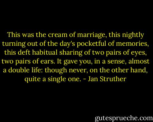 This was the cream of marriage, this nightly turning out of the day's pocketful of memories, this deft habitual sharing of two pairs of eyes, two pairs of ears. It gave you, in a sense, almost a double life: though never, on the other hand, quite a single one. - Jan Struther