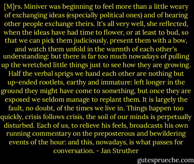 [M]rs. Miniver was beginning to feel more than a little weary of exchanging ideas (especially political ones) and of hearing other people exchange theirs. It's all very well, she reflected, when the ideas have had time to flower, or at least to bud, so that we can pick them judiciously, present them with a bow, and watch them unfold in the warmth of each other's understanding: but there is far too much nowadays of pulling up the wretched little things just to see how they are growing. Half the verbal sprigs we hand each other are nothing but up-ended rootlets, earthy and immature: left longer in the ground they might have come to something, but once they are exposed we seldom manage to replant them. It is largely the fault, no doubt, of the times we live in. Things happen too quickly, crisis follows crisis, the soil of our minds is perpetually disturbed. Each of us, to relieve his feels, broadcasts his own running commentary on the preposterous and bewildering events of the hour: and this, nowadays, is what passes for conversation. - Jan Struther