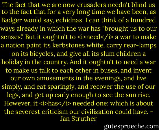 The fact that we are now crusaders needn't blind us to the fact that for a very long time we have been, as Badger would say, echidnas. I can think of a hundred ways already in which the war has "brought us to our senses." But it oughtn't to <i>need</i> a war to make a nation paint its kerbstones white, carry rear-lamps on its bicycles, and give all its slum children a holiday in the country. And it oughtn't to need a war to make us talk to each other in buses, and invent our own amusements in the evenings, and live simply, and eat sparingly, and recover the use of our legs, and get up early enough to see the sun rise. However, it <i>has</i> needed one: which is about the severest criticism our civilization could have. - Jan Struther