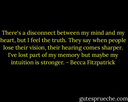 There's a disconnect between my mind and my heart, but I feel the truth. They say when people lose their vision, their hearing comes sharper. I've lost part of my memory but maybe my intuition is stronger. - Becca Fitzpatrick