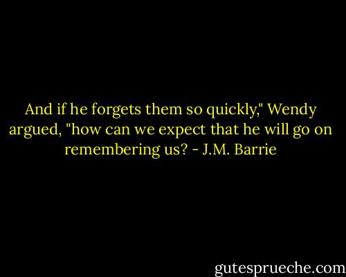 And if he forgets them so quickly," Wendy argued, "how can we expect that he will go on remembering us? - J.M. Barrie