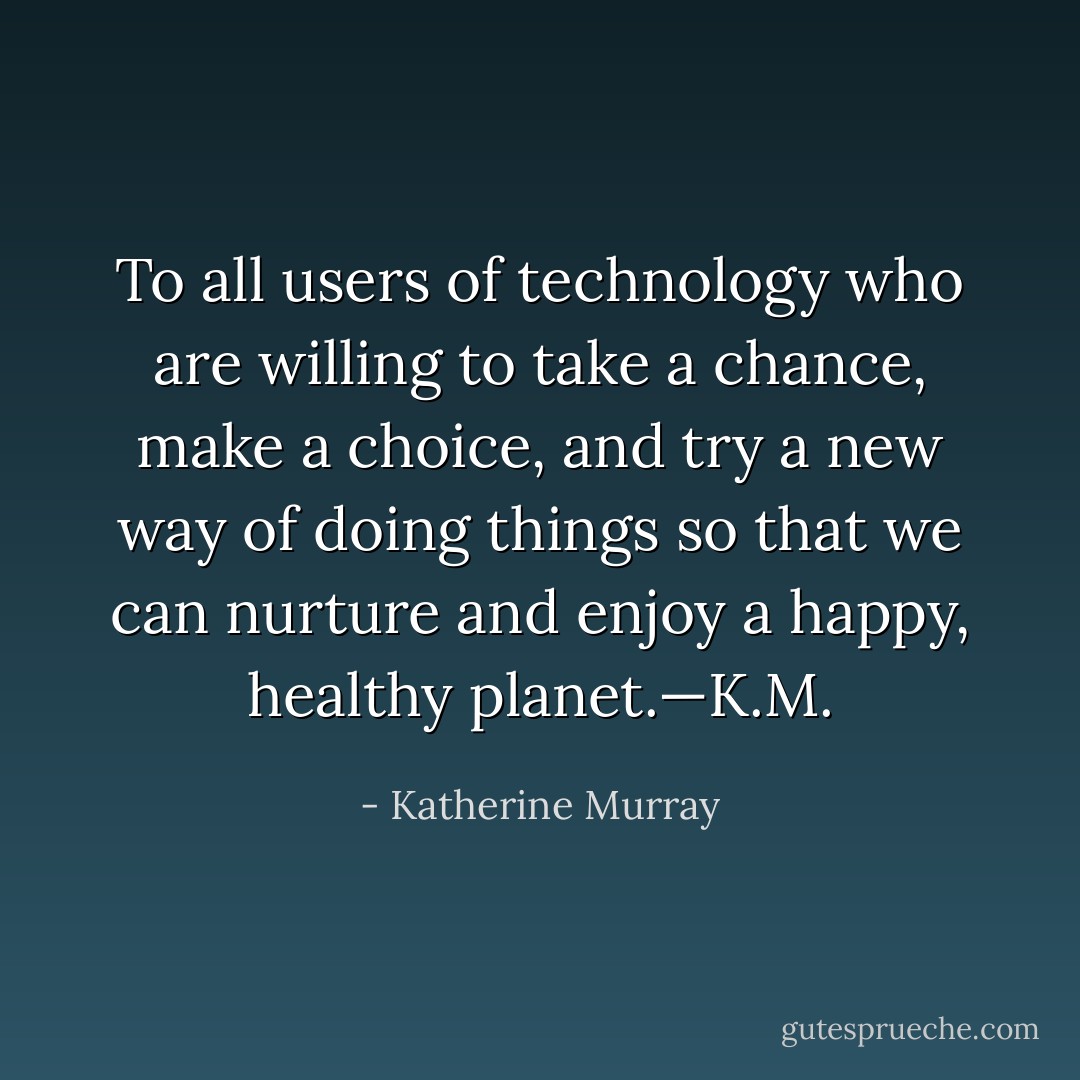 To all users of technology who are willing to take a chance, make a choice, and try a new way of doing things so that we can nurture and enjoy a happy, healthy planet.—K.M. - Katherine Murray