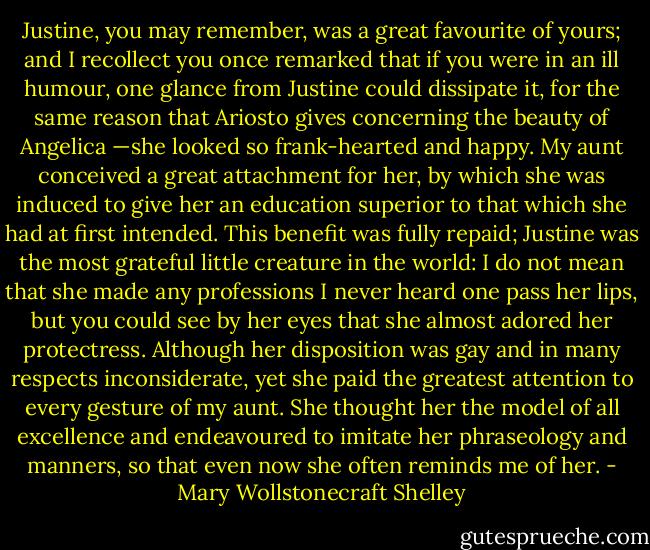 Justine, you may remember, was a great favourite of yours; and I recollect you once remarked that if you were in an ill humour, one glance from Justine could dissipate it, for the same reason that Ariosto gives concerning the beauty of Angelica —she looked so frank-hearted and happy. My aunt conceived a great attachment for her, by which she was induced to give her an education superior to that which she had at first intended. This benefit was fully repaid; Justine was the most grateful little creature in the world: I do not mean that she made any professions I never heard one pass her lips, but you could see by her eyes that she almost adored her protectress. Although her disposition was gay and in many respects inconsiderate, yet she paid the greatest attention to every gesture of my aunt. She thought her the model of all excellence and endeavoured to imitate her phraseology and manners, so that even now she often reminds me of her. - Mary Wollstonecraft Shelley