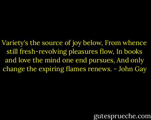 Variety's the source of joy below, From whence still fresh-revolving pleasures flow, In books and love the mind one end pursues, And only change the expiring flames renews. - John Gay