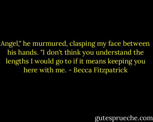 Angel," he murmured, clasping my face between his hands. "I don't think you understand the lengths I would go to if it means keeping you here with me. - Becca Fitzpatrick