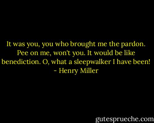 It was you, you who brought me the pardon. Pee on me, won't you. It would be like benediction. O, what a sleepwalker I have been! - Henry Miller