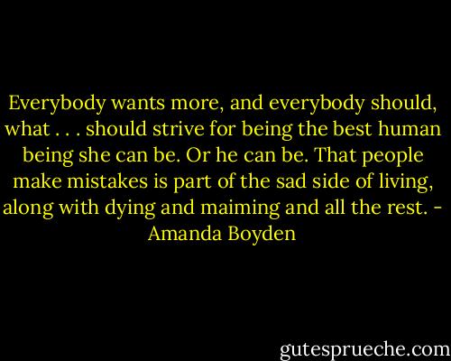 Everybody wants more, and everybody should, what . . . should strive for being the best human being she can be. Or he can be. That people make mistakes is part of the sad side of living, along with dying and maiming and all the rest. - Amanda Boyden