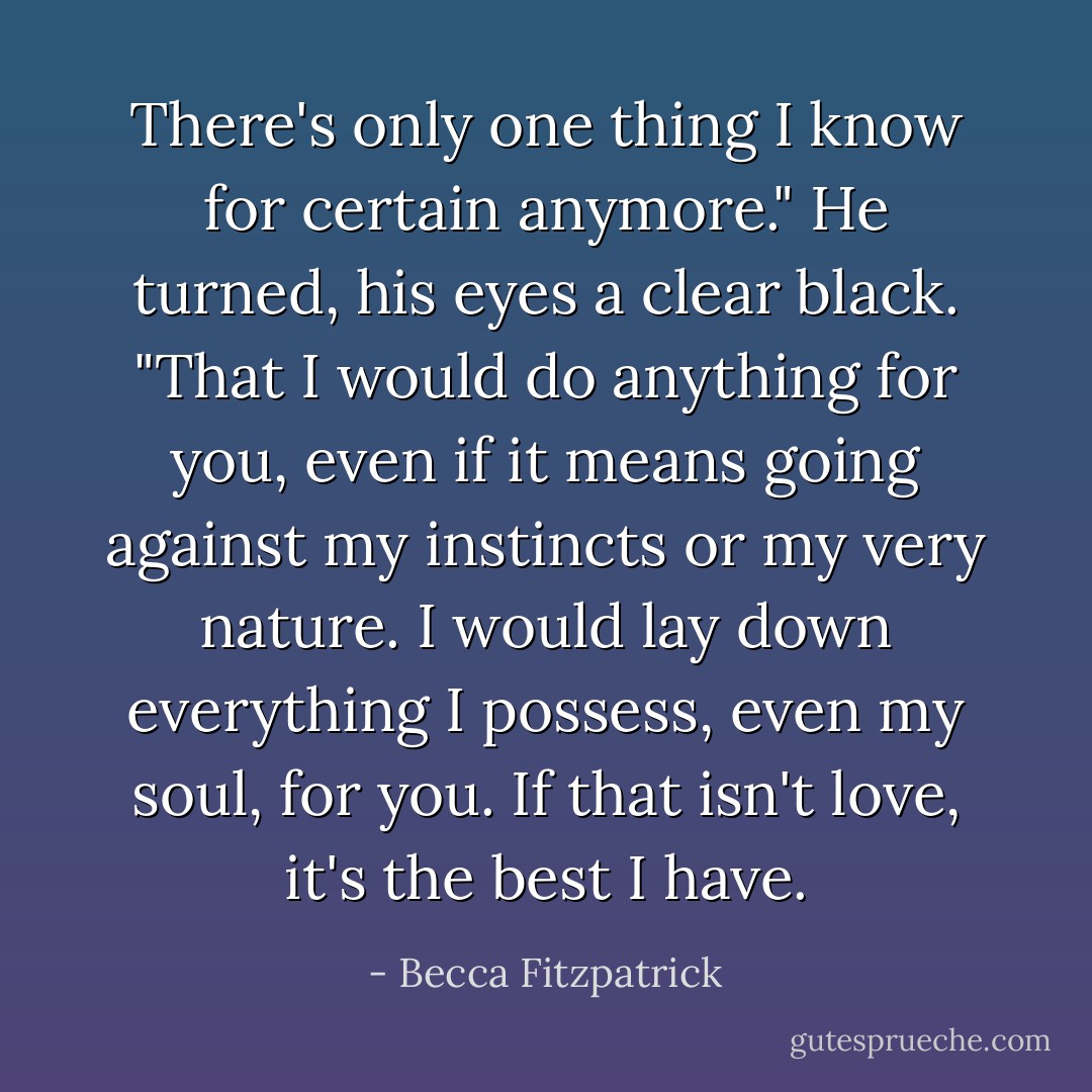 There's only one thing I know for certain anymore." He turned, his eyes a clear black. "That I would do anything for you, even if it means going against my instincts or my very nature. I would lay down everything I possess, even my soul, for you. If that isn't love, it's the best I have. - Becca Fitzpatrick