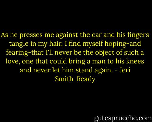 As he presses me against the car and his fingers tangle in my hair, I find myself hoping-and fearing-that I'll never be the object of such a love, one that could bring a man to his knees and never let him stand again. - Jeri Smith-Ready