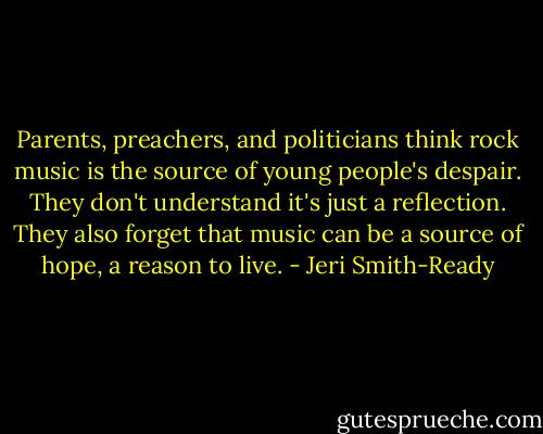 Parents, preachers, and politicians think rock music is the source of young people's despair. They don't understand it's just a reflection. They also forget that music can be a source of hope, a reason to live. - Jeri Smith-Ready