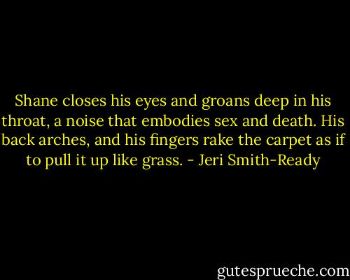 Shane closes his eyes and groans deep in his throat, a noise that embodies sex and death. His back arches, and his fingers rake the carpet as if to pull it up like grass. - Jeri Smith-Ready