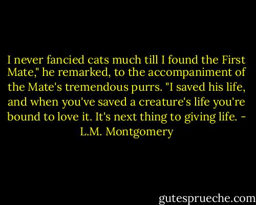 I never fancied cats much till I found the First Mate," he remarked, to the accompaniment of the Mate's tremendous purrs. "I saved his life, and when you've saved a creature's life you're bound to love it. It's next thing to giving life. - L.M. Montgomery
