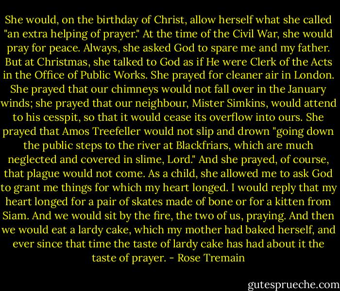 She would, on the birthday of Christ, allow herself what she called "an extra helping of prayer." At the time of the Civil War, she would pray for peace. Always, she asked God to spare me and my father. But at Christmas, she talked to God as if He were Clerk of the Acts in the Office of Public Works. She prayed for cleaner air in London. She prayed that our chimneys would not fall over in the January winds; she prayed that our neighbour, Mister Simkins, would attend to his cesspit, so that it would cease its overflow into ours. She prayed that Amos Treefeller would not slip and drown "going down the public steps to the river at Blackfriars, which are much neglected and covered in slime, Lord." And she prayed, of course, that plague would not come.<br />As a child, she allowed me to ask God to grant me things for which my heart longed. I would reply that my heart longed for a pair of skates made of bone or for a kitten from Siam. And we would sit by the fire, the two of us, praying. And then we would eat a lardy cake, which my mother had baked herself, and ever since that time the taste of lardy cake has had about it the taste of prayer. - Rose Tremain