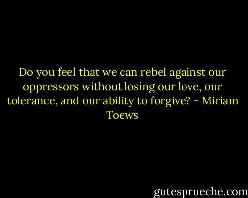 Do you feel that we can rebel against our oppressors without losing our love, our tolerance, and our ability to forgive? - Miriam Toews
