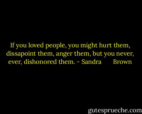 If you loved people, you might hurt them, dissapoint them, anger them, but you never, ever, dishonored them. - Sandra       Brown