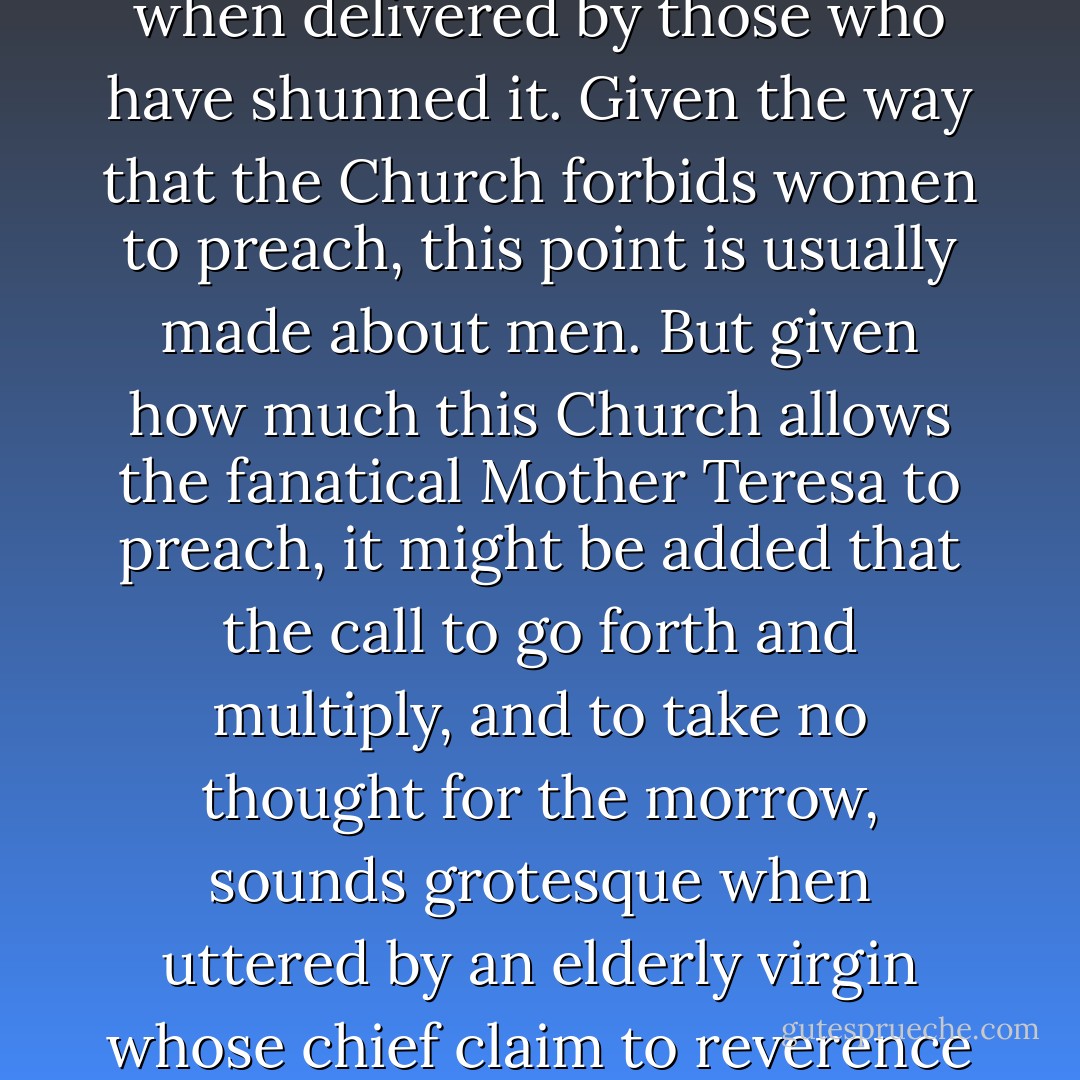 It is often said, inside the Church and out of it, that there is something grotesque about lectures on the sexual life when delivered by those who have shunned it. Given the way that the Church forbids women to preach, this point is usually made about men. But given how much this Church allows the fanatical <a href="https://www.goodreads.com/author/show/838305.Mother_Teresa" title="Mother Teresa" rel="nofollow noopener">Mother Teresa</a> to preach, it might be added that the call to go forth and multiply, and to take no thought for the morrow, sounds grotesque when uttered by an elderly virgin whose chief claim to reverence is that she ministers to the inevitable losers in this very lottery. - Christopher Hitchens
