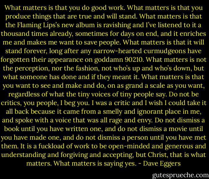 What matters is that you do good work. What matters is that you produce things that are true and will stand. What matters is that the Flaming Lips’s new album is ravishing and I’ve listened to it a thousand times already, sometimes for days on end, and it enriches me and makes me want to save people. What matters is that it will stand forever, long after any narrow-hearted curmudgeons have forgotten their appearance on goddamn 90210. What matters is not the perception, nor the fashion, not who’s up and who’s down, but what someone has done and if they meant it. What matters is that you want to see and make and do, on as grand a scale as you want, regardless of what the tiny voices of tiny people say. Do not be critics, you people, I beg you. I was a critic and I wish I could take it all back because it came from a smelly and ignorant place in me, and spoke with a voice that was all rage and envy. Do not dismiss a book until you have written one, and do not dismiss a movie until you have made one, and do not dismiss a person until you have met them. It is a fuckload of work to be open-minded and generous and understanding and forgiving and accepting, but Christ, that is what matters. What matters is saying yes. - Dave Eggers