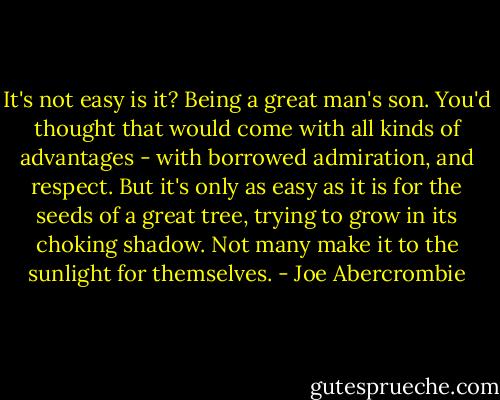 It's not easy is it? Being a great man's son. You'd thought that would come with all kinds of advantages - with borrowed admiration, and respect. But it's only as easy as it is for the seeds of a great tree, trying to grow in its choking shadow. Not many make it to the sunlight for themselves. - Joe Abercrombie