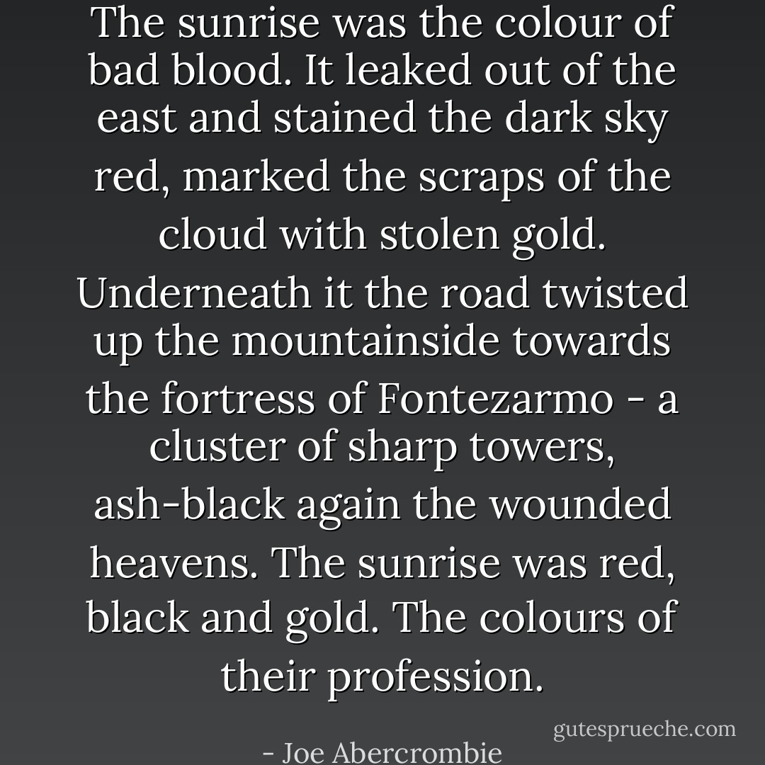 The sunrise was the colour of bad blood. It leaked out of the east and stained the dark sky red, marked the scraps of the cloud with stolen gold. Underneath it the road twisted up the mountainside towards the fortress of Fontezarmo - a cluster of sharp towers, ash-black again the wounded heavens. The sunrise was red, black and gold.<br />The colours of their profession. - Joe Abercrombie