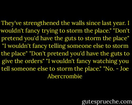 They've strengthened the walls since last year. I wouldn't fancy trying to storm the place."<br />"Don't pretend you'd have the guts to storm the place"<br />"I wouldn't fancy telling someone else to storm the place"<br />"Don't pretend you'd have the guts to give the orders"<br />"I wouldn't fancy watching you tell someone else to storm the place."<br />"No. - Joe Abercrombie