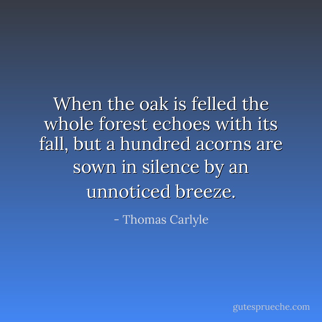 When the oak is felled the whole forest echoes with its fall, but a hundred acorns are sown in silence by an unnoticed breeze. - Thomas Carlyle