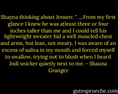 Shayna thinking about Jensen:<br />" ....From my first glance I knew he was atleast three or four inches taller than me and I could tell his lightweight sweater hid a well muscled chest and arms, but lean, not meaty. I was aware of an excess of saliva in my mouth and forced myself to swallow, trying not to blush when I heard Jodi snicker quietly next to me. - Shauna Granger