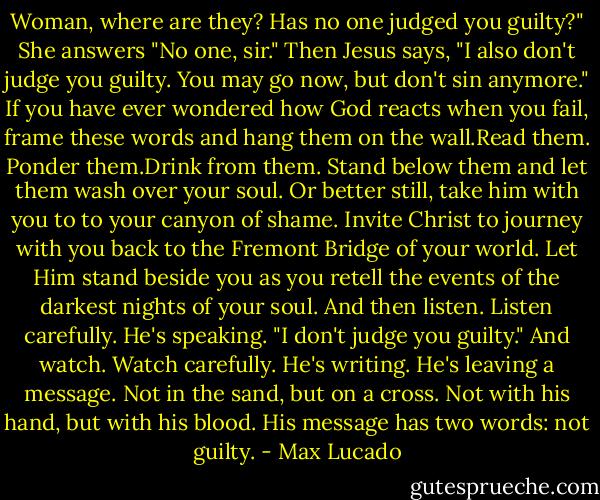 Woman, where are they? Has no one judged you guilty?"<br />She answers "No one, sir."<br />Then Jesus says, "I also don't judge you guilty. You may go now, but don't sin anymore."<br />If you have ever wondered how God reacts when you fail, frame these words and hang them on the wall.Read them. Ponder them.Drink from them. Stand below them and let them wash over your soul.<br />Or better still, take him with you to to your canyon of shame. Invite Christ to journey with you back to the Fremont Bridge of your world. Let Him stand beside you as you retell the events of the darkest nights of your soul.<br />And then listen. Listen carefully. He's speaking.<br />"I don't judge you guilty."<br />And watch. Watch carefully. He's writing. He's leaving a message. Not in the sand, but on a cross.<br />Not with his hand, but with his blood.<br />His message has two words: not guilty. - Max Lucado